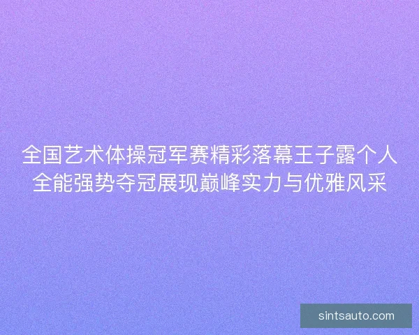 全国艺术体操冠军赛精彩落幕王子露个人全能强势夺冠展现巅峰实力与优雅风采