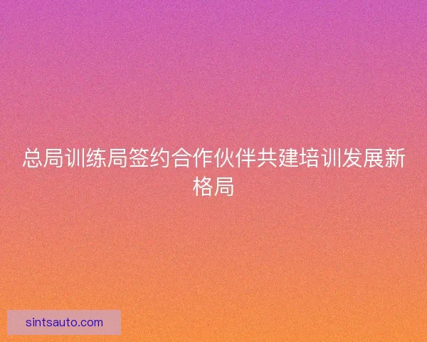 总局训练局签约合作伙伴共建培训发展新格局