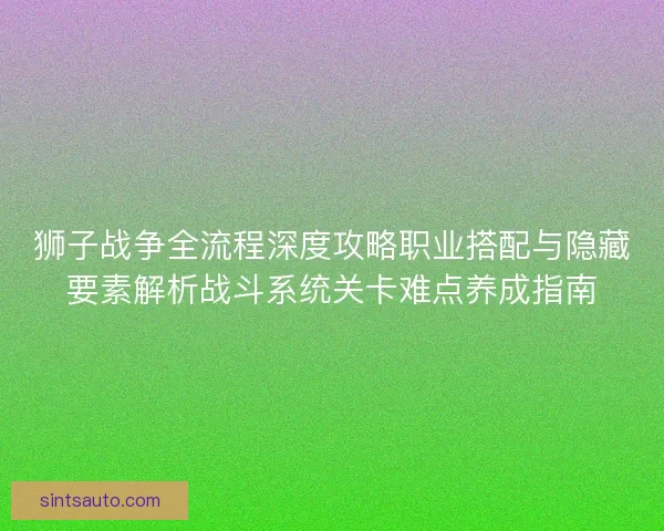 狮子战争全流程深度攻略职业搭配与隐藏要素解析战斗系统关卡难点养成指南