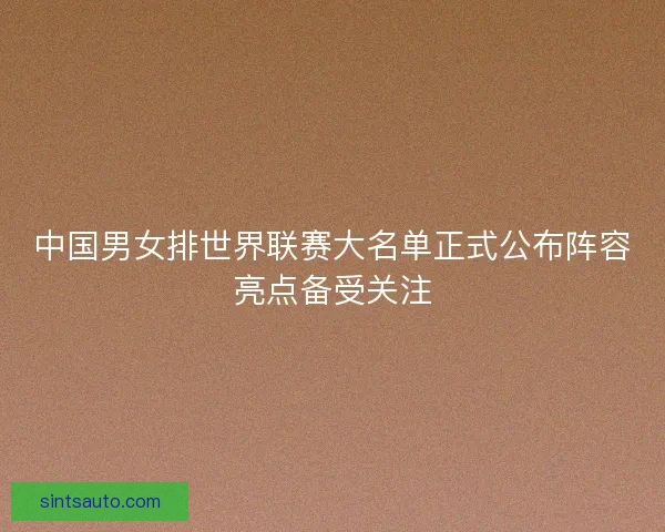 中国男女排世界联赛大名单正式公布阵容亮点备受关注