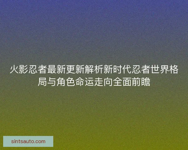 火影忍者最新更新解析新时代忍者世界格局与角色命运走向全面前瞻