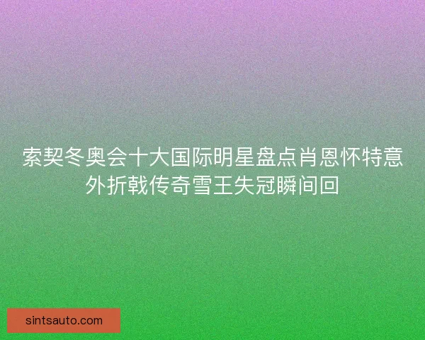 索契冬奥会十大国际明星盘点肖恩怀特意外折戟传奇雪王失冠瞬间回