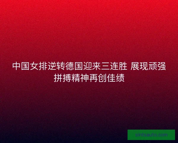 中国女排逆转德国迎来三连胜 展现顽强拼搏精神再创佳绩