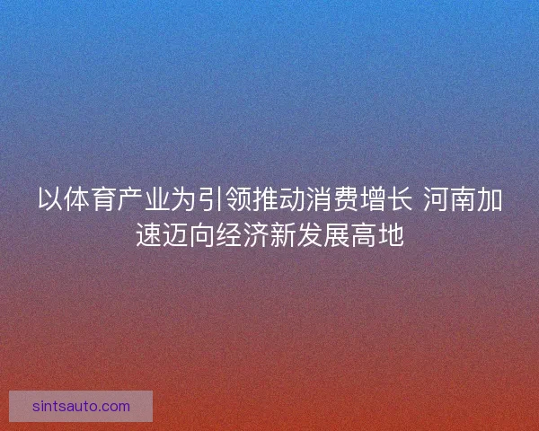 以体育产业为引领推动消费增长 河南加速迈向经济新发展高地