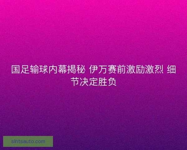 国足输球内幕揭秘 伊万赛前激励激烈 细节决定胜负