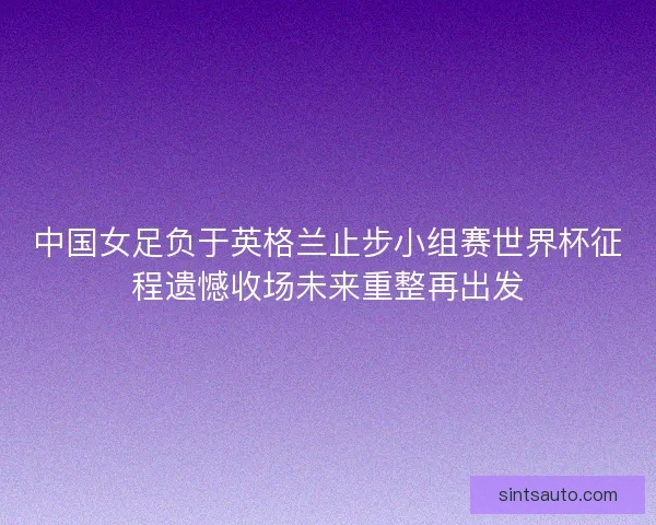 中国女足负于英格兰止步小组赛世界杯征程遗憾收场未来重整再出发