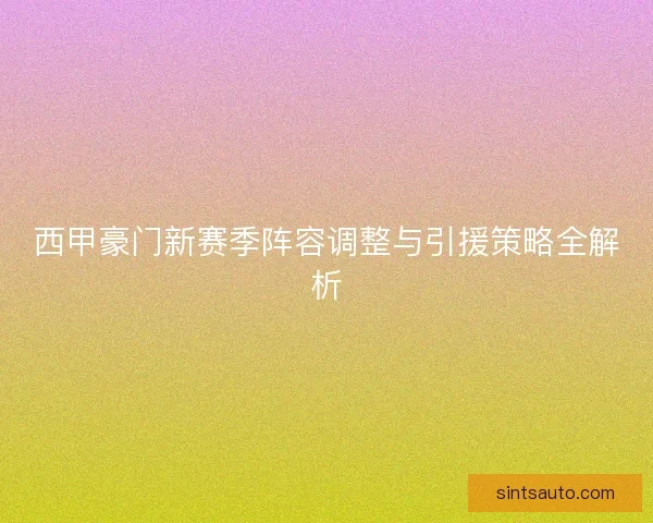 西甲豪门新赛季阵容调整与引援策略全解析