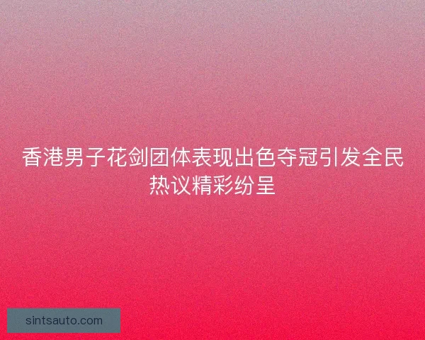 香港男子花剑团体表现出色夺冠引发全民热议精彩纷呈